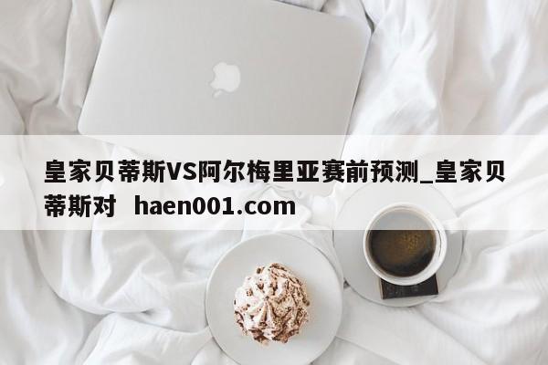 皇家贝蒂斯VS阿尔梅里亚赛前预测_皇家贝蒂斯对  haen001.com