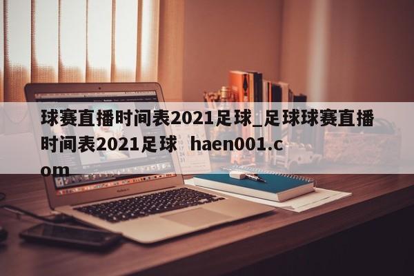 球赛直播时间表2021足球_足球球赛直播时间表2021足球  haen001.com