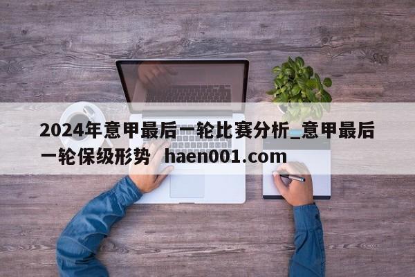2024年意甲最后一轮比赛分析_意甲最后一轮保级形势 haen001.com