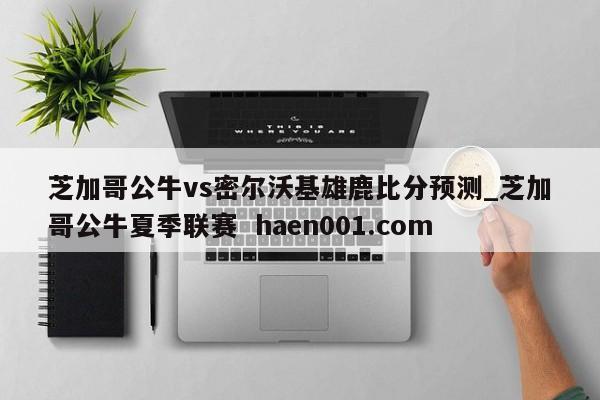 芝加哥公牛vs密尔沃基雄鹿比分预测_芝加哥公牛夏季联赛  haen001.com