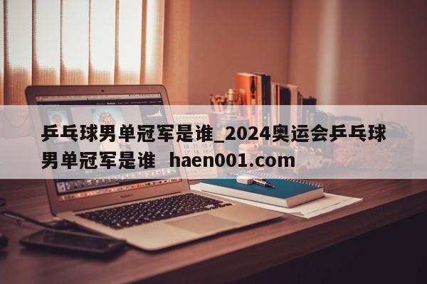 乒乓球男单冠军是谁_2024奥运会乒乓球男单冠军是谁  haen001.com