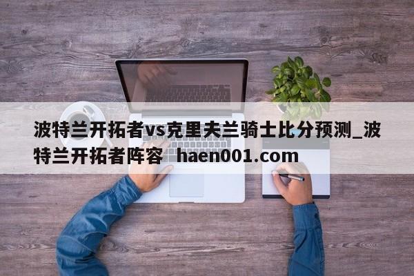 波特兰开拓者vs克里夫兰骑士比分预测_波特兰开拓者阵容  haen001.com