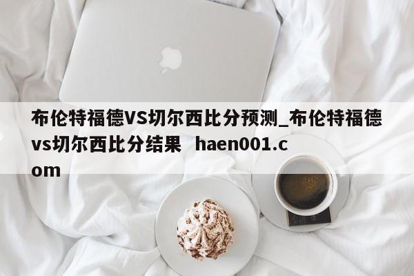 布伦特福德VS切尔西比分预测_布伦特福德vs切尔西比分结果  haen001.com