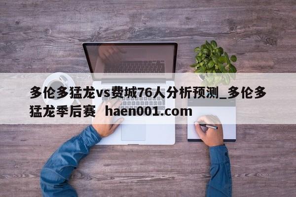 多伦多猛龙vs费城76人分析预测_多伦多猛龙季后赛  haen001.com