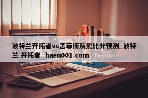 波特兰开拓者vs孟菲斯灰熊比分预测_波特兰 开拓者  haen001.com