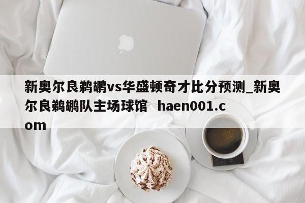 新奥尔良鹈鹕vs华盛顿奇才比分预测_新奥尔良鹈鹕队主场球馆  haen001.com