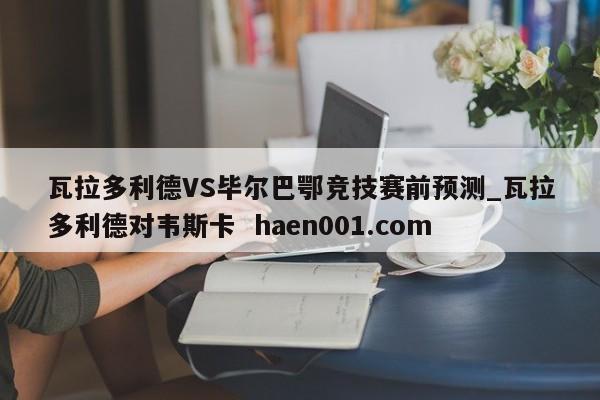 瓦拉多利德VS毕尔巴鄂竞技赛前预测_瓦拉多利德对韦斯卡  haen001.com