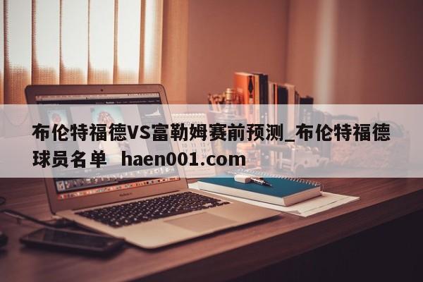 布伦特福德VS富勒姆赛前预测_布伦特福德球员名单  haen001.com