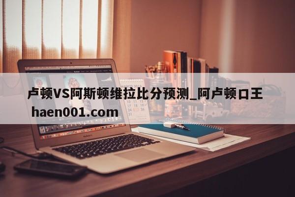 卢顿VS阿斯顿维拉比分预测_阿卢顿口王  haen001.com