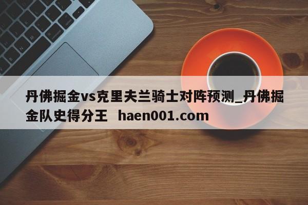 丹佛掘金vs克里夫兰骑士对阵预测_丹佛掘金队史得分王  haen001.com