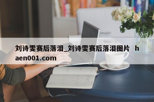 刘诗雯赛后落泪_刘诗雯赛后落泪图片  haen001.com